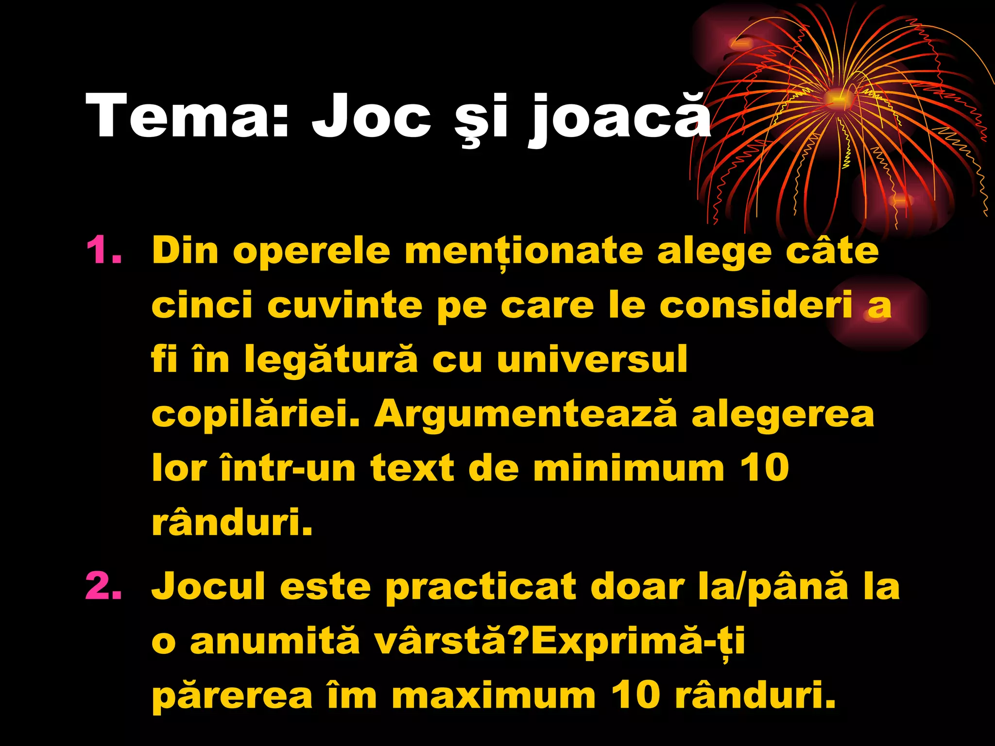 Tema: Joc şi joacă Din operele menţionate alege câte cinci cuvinte pe care le consideri a fi în legătură cu universul copilăriei. Argumentează alegerea lor într-un text de minimum 10 rânduri. Jocul este practicat doar la/până la o anumită vârstă?Exprimă-ţi părerea îm maximum 10 rânduri. 