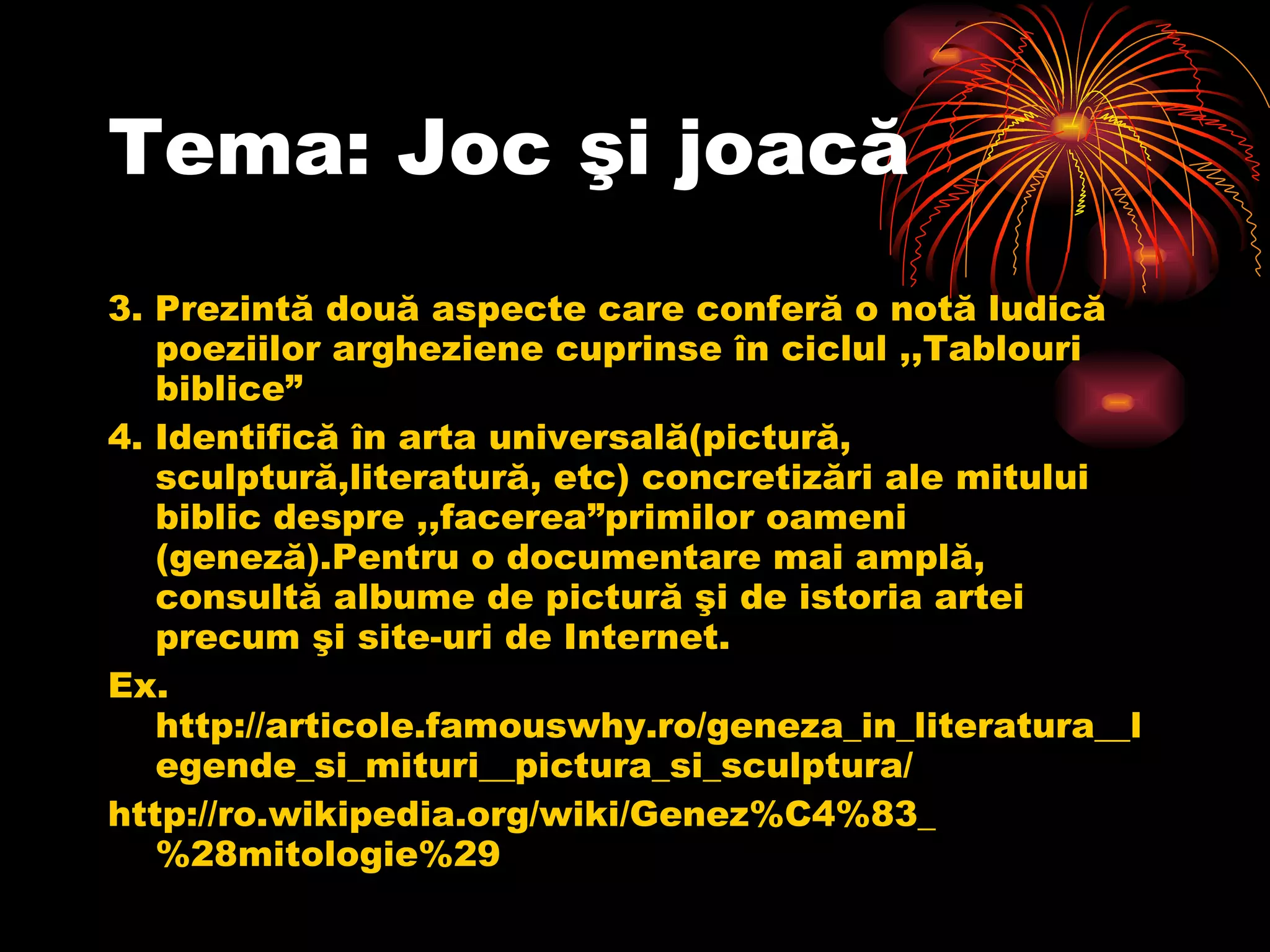 Tema: Joc şi joacă 3. Prezintă două aspecte care conferă o notă ludică poeziilor argheziene cuprinse în ciclul ,,Tablouri biblice” 4. Identifică în arta universală(pictură, sculptură,literatură, etc) concretizări ale mitului biblic despre ,,facerea”primilor oameni (geneză).Pentru o documentare mai amplă, consultă albume de pictură şi de istoria artei precum şi site-uri de Internet. Ex.  http://articole.famouswhy.ro/geneza_in_literatura__legende_si_mituri__pictura_si_sculptura/ http://ro.wikipedia.org/wiki/Genez%C4%83_%28mitologie%29 