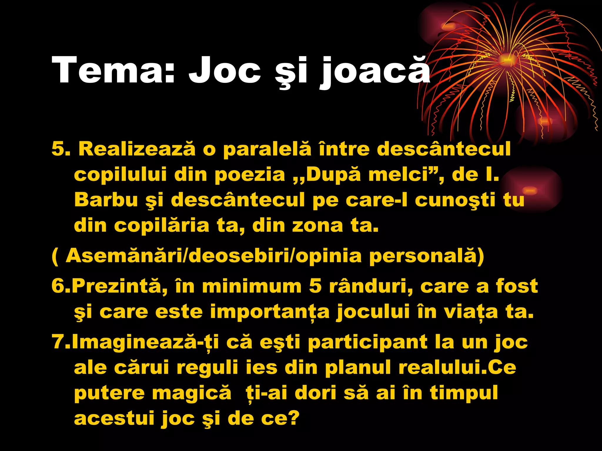 Tema: Joc şi joacă 5. Realizează o paralelă între descântecul copilului din poezia ,,După melci”, de I. Barbu şi descântecul pe care-l cunoşti tu din copilăria ta, din zona ta. ( Asemănări/deosebiri/opinia personală) 6.Prezintă, în minimum 5 rânduri, care a fost şi care este importanţa jocului în viaţa ta. 7.Imaginează-ţi că eşti participant la un joc ale cărui reguli ies din planul realului.Ce putere magică  ţi-ai dori să ai în timpul acestui joc şi de ce? 