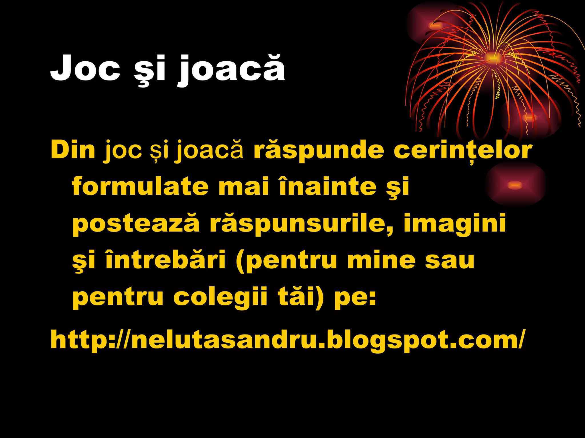 Joc şi joacă Din  joc şi joacă  răspunde cerinţelor formulate mai înainte şi postează răspunsurile, imagini şi întrebări (pentru mine sau pentru colegii tăi) pe: http://nelutasandru.blogspot.com/ 