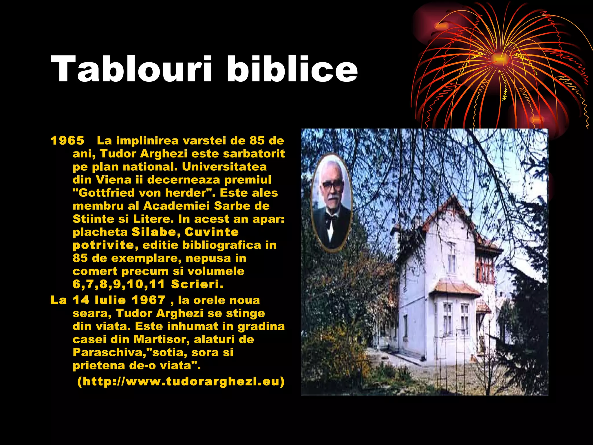 Tablouri biblice 1965    La implinirea varstei de 85 de ani, Tudor Arghezi este sarbatorit pe plan national. Universitatea din Viena ii decerneaza premiul "Gottfried von herder". Este ales membru al Academiei Sarbe de Stiinte si Litere. In acest an apar: placheta  Silabe ,  Cuvinte potrivite , editie bibliografica in 85 de exemplare, nepusa in comert precum si volumele  6,7,8,9,10,11 Scrieri.  La 14 lulie 1967  , la orele noua seara, Tudor Arghezi se stinge din viata. Este inhumat in gradina casei din Martisor, alaturi de Paraschiva,"sotia, sora si prietena de-o viata".  (http://www.tudorarghezi.eu) 
