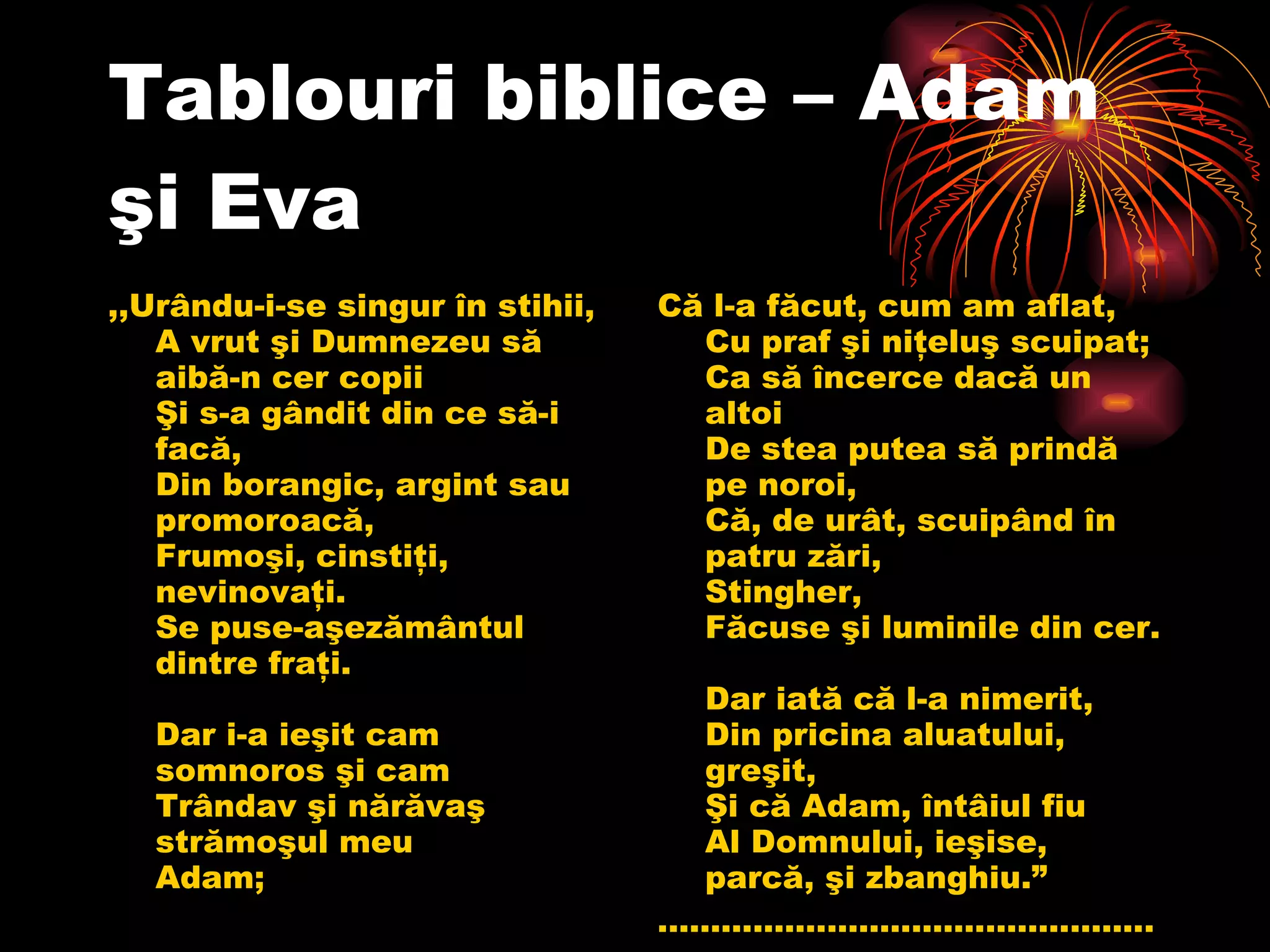 Tablouri biblice – Adam şi Eva ,, Urându-i-se singur în stihii, A vrut şi Dumnezeu să aibă-n cer copii Şi s-a gândit din ce să-i facă, Din borangic, argint sau promoroacă, Frumoşi, cinstiţi, nevinovaţi. Se puse-aşezământul dintre fraţi. Dar i-a ieşit cam somnoros şi cam Trândav şi nărăvaş strămoşul meu Adam;  Că l-a făcut, cum am aflat, Cu praf şi niţeluş scuipat; Ca să încerce dacă un altoi De stea putea să prindă pe noroi, Că, de urât, scuipând în patru zări, Stingher, Făcuse şi luminile din cer. Dar iată că l-a nimerit, Din pricina aluatului, greşit, Şi că Adam, întâiul fiu Al Domnului, ieşise, parcă, şi zbanghiu. ”   ............................................... 