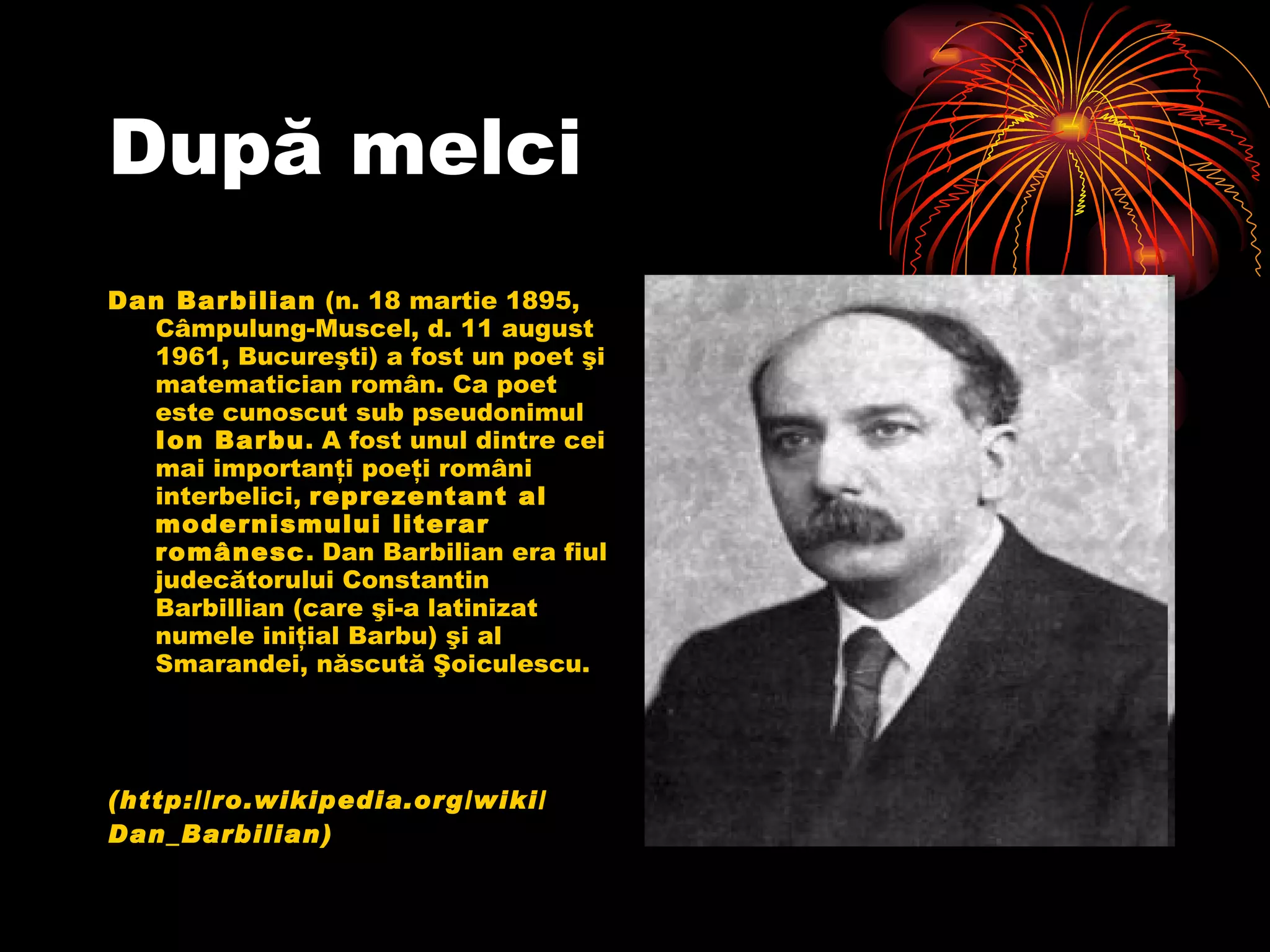 Dup ă  melci Dan Barbilian  (n. 18 martie 1895, Câmpulung-Muscel, d. 11 august 1961, Bucureşti) a fost un poet şi matematician român. Ca poet este cunoscut sub pseudonimul  Ion Barbu . A fost unul dintre cei mai importanţi poeţi români interbelici,  reprezentant al modernismului literar românesc . Dan Barbilian era fiul judecătorului Constantin Barbillian (care şi-a latinizat numele iniţial Barbu) şi al Smarandei, născută Şoiculescu.  ( http://ro.wikipedia.org/wiki/ Dan_Barbilian ) 