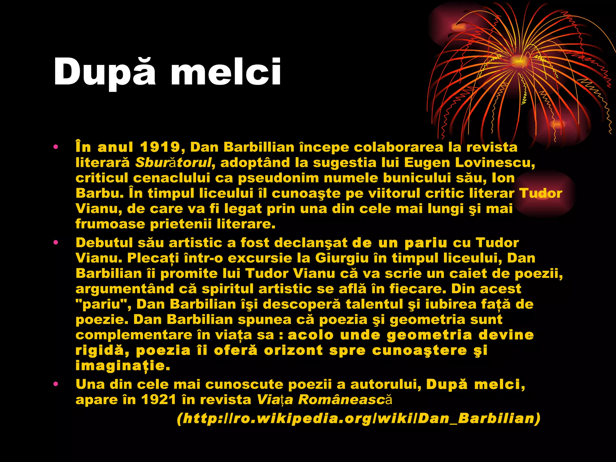 Dup ă  melci În anul 1919 , Dan Barbillian începe colaborarea la revista literară  Sburătorul , adoptând la sugestia lui Eugen Lovinescu, criticul cenaclului ca pseudonim numele bunicului său, Ion Barbu. În timpul liceului îl cunoaşte pe viitorul critic literar Tudor Vianu, de care va fi legat prin una din cele mai lungi şi mai frumoase prietenii literare. Debutul său artistic a fost declanşat  de un pariu  cu Tudor Vianu. Plecaţi într-o excursie la Giurgiu în timpul liceului, Dan Barbilian îi promite lui Tudor Vianu că va scrie un caiet de poezii, argumentând că spiritul artistic se află în fiecare. Din acest "pariu", Dan Barbilian îşi descoperă talentul şi iubirea faţă de poezie. Dan Barbilian spunea că poezia şi geometria sunt complementare în viaţa sa :  acolo unde geometria devine rigidă, poezia îi oferă orizont spre cunoaştere şi imaginaţie. Una din cele mai cunoscute poezii a autorului,  După melci , apare în 1921 în revista  Viaţa Românească ( http://ro.wikipedia.org/wiki/Dan_Barbilian ) 