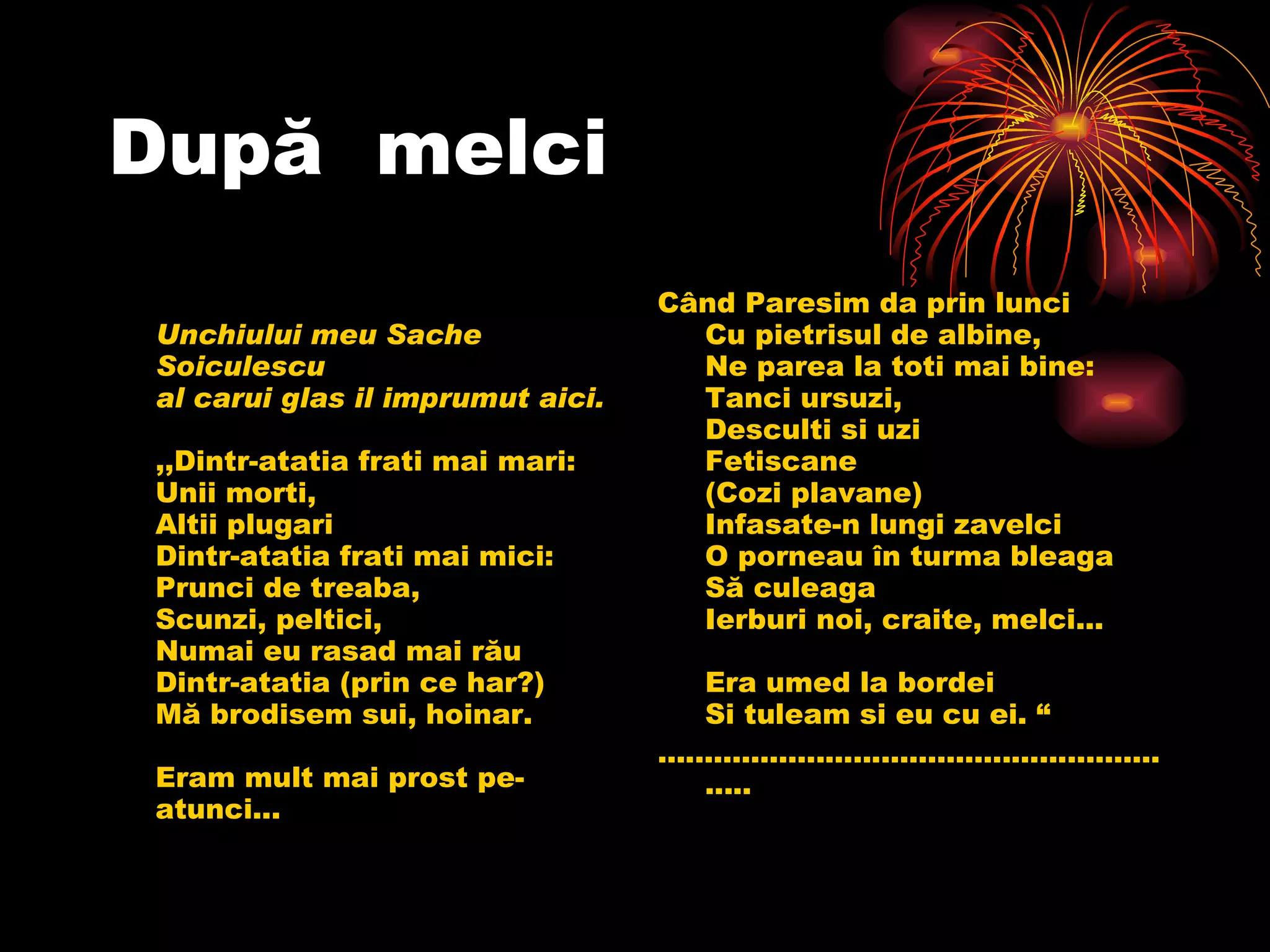După  melci Unchiului meu Sache Soiculescu al carui glas il imprumut aici. ,, Dintr-atatia frati mai mari: Unii morti,  Altii plugari Dintr-atatia frati mai mici: Prunci de treaba, Scunzi, peltici, Numai eu rasad mai rău Dintr-atatia (prin ce har?) Mă brodisem sui, hoinar. Eram mult mai prost pe-atunci... Când Paresim da prin lunci Cu pietrisul de albine, Ne parea la toti mai bine:  Tanci ursuzi, Desculti si uzi Fetiscane (Cozi plavane) Infasate-n lungi zavelci O porneau în turma bleaga Să culeaga Ierburi noi, craite, melci... Era umed la bordei Si tuleam si eu cu ei.  “ ........................................................... 