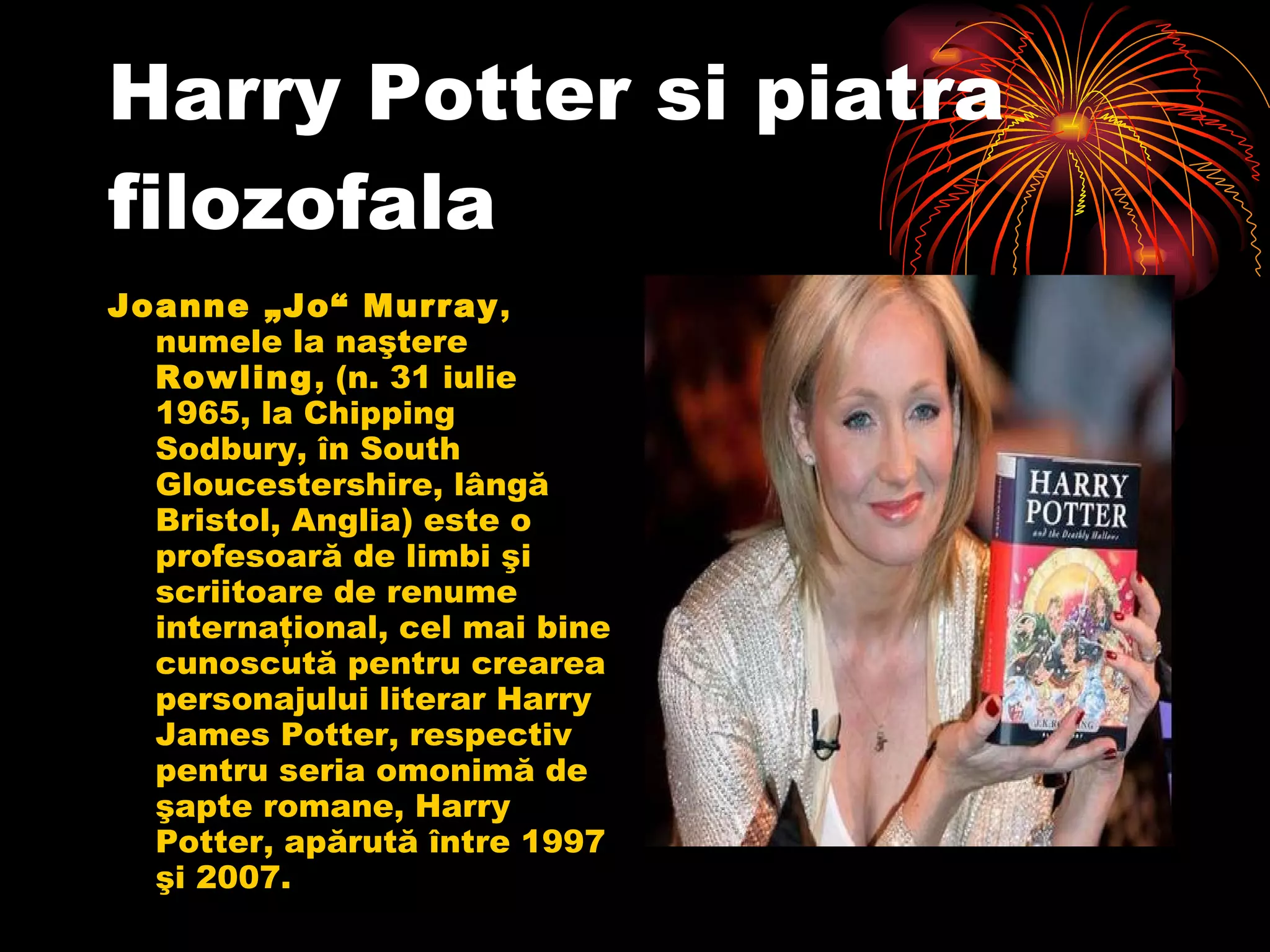 Harry Potter si piatra filozofala Joanne „Jo“ Murray , numele la naştere  Rowling , (n. 31 iulie 1965, la Chipping Sodbury, în South Gloucestershire, lângă Bristol, Anglia) este o profesoară de limbi şi scriitoare de renume internaţional, cel mai bine cunoscută pentru crearea personajului literar Harry James Potter, respectiv pentru seria omonimă de şapte romane, Harry Potter, apărută între 1997 şi 2007.  