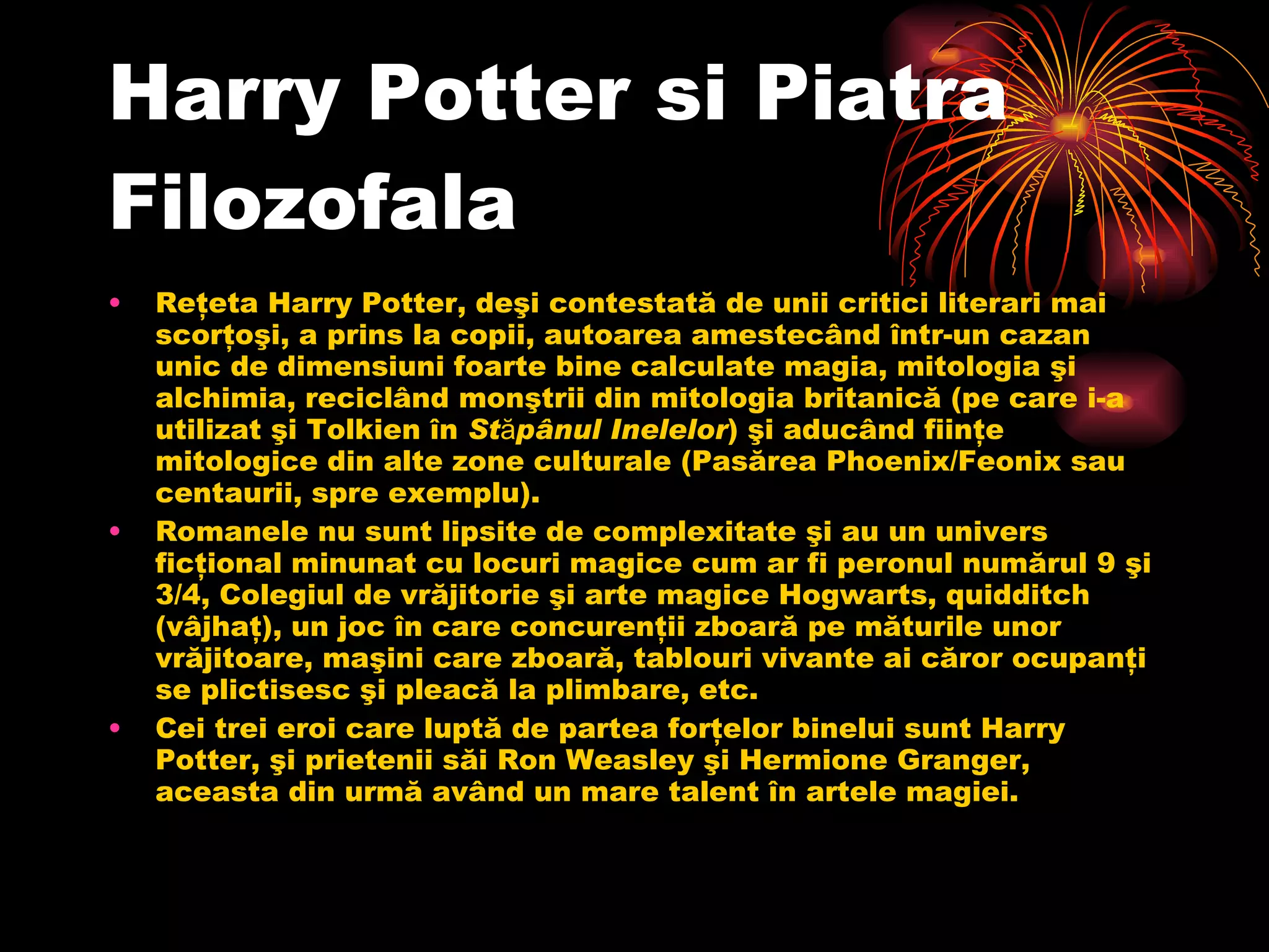 Harry Potter si  P iatra  F ilozofala Reţeta Harry Potter, deşi contestată de unii critici literari mai scorţoşi, a prins la copii, autoarea amestecând într-un cazan unic de dimensiuni foarte bine calculate magia, mitologia şi alchimia, reciclând monştrii din mitologia britanică (pe care i-a utilizat şi Tolkien în  Stăpânul Inelelor ) şi aducând fiinţe mitologice din alte zone culturale (Pasărea Phoenix/Feonix sau centaurii, spre exemplu). Romanele nu sunt lipsite de complexitate şi au un univers ficţional minunat cu locuri magice cum ar fi peronul numărul 9 şi 3/4, Colegiul de vrăjitorie şi arte magice Hogwarts, quidditch (vâjhaţ), un joc în care concurenţii zboară pe măturile unor vrăjitoare, maşini care zboară, tablouri vivante ai căror ocupanţi se plictisesc şi pleacă la plimbare, etc. Cei trei eroi care luptă de partea forţelor binelui sunt Harry Potter, şi prietenii săi Ron Weasley şi Hermione Granger, aceasta din urmă având un mare talent în artele magiei.  