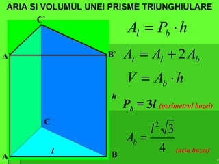 ARIA SI VOLUMUL UNEI PRISME TRIUNGHIULARE
A B
C
A` B`
C`
l
h
hPA bl ⋅=
blt AAA 2+=
hAV b ⋅=
Pb = 3l (perimetrul bazei)
4
32
l
Ab =
(aria bazei)
.
 