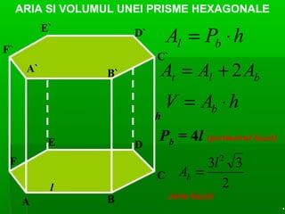 ARIA SI VOLUMUL UNEI PRISME HEXAGONALE
A` B`
C`
D`E`
F`
A B
C
DE
F
l
h
hPA bl ⋅=
blt AAA 2+=
hAV b ⋅=
Pb = 4l (perimetrul bazei)
2
33 2
l
Ab =
(aria bazei)
.
 