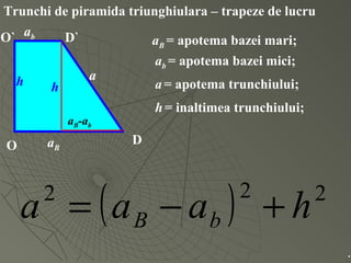 Trunchi de piramida triunghiulara – trapeze de lucru
O D
O` D`
aB
ab
h a
aB = apotema bazei mari;
ab = apotema bazei mici;
a= apotema trunchiului;
h= inaltimea trunchiului;
( ) 222
haaa bB +−=
.
h
aB-ab
 