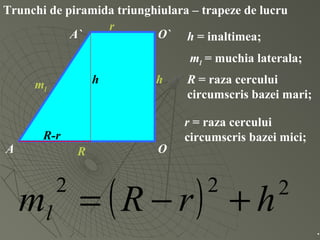 Trunchi de piramida triunghiulara – trapeze de lucru
O
O`
A
A`
hml
R
r
h = inaltimea;
ml = muchia laterala;
R = raza cercului
circumscris bazei mari;
r = raza cercului
circumscris bazei mici;
( ) 222
hrRml +−=
.
h
R-r
 