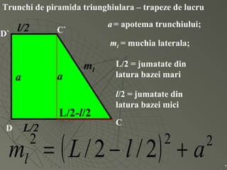 Trunchi de piramida triunghiulara – trapeze de lucru
D
C
D` C`
a
ml
L/2
l/2
a
L/2-l/2
ml = muchia laterala;
a= apotema trunchiului;
L/2 = jumatate din
latura bazei mari
l/2 = jumatate din
latura bazei mici
( ) 222
2/2/ alLml +−= .
 