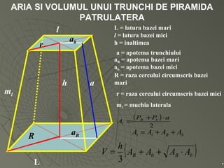 ARIA SI VOLUMUL UNUI TRUNCHI DE PIRAMIDA
PATRULATERA
L
aB
h a
l
ab
R
r
L = latura bazei mari
l = latura bazei mici
h = inaltimea
a = apotema trunchiului
aB = apotema bazei mari
ab = apotema bazei mici
R = raza cercului circumscris bazei
mari
r = raza cercului circumscris bazei miciml
ml = muchia laterala
( )
2
aPP
A bB
l
⋅+
=
bBlt AAAA ++=
( )bBbB AAAA
h
V ⋅++=
3 .
 