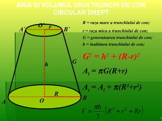 ARIA SI VOLUMUL UNUI TRUNCHI DE CON
CIRCULAR DREPT
A
B
A` B`
O
O`
R
G
r
h
R = raza mare a trunchiului de con;
r = raza mica a trunchiului de con;
G = generatoarea trunchiului de con;
h = inaltimea trunchiului de con;
G2
= h2
+ (R-r)2
Al = πG(R+r)
At = Al + π(R2
+r2
)
( )RrrR
h
V ++⋅= 22
3
π
.
 