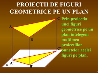 PROIECTII DE FIGURI
GEOMETRICE PE UN PLAN
α
A
B
C
A`
B`
C`
Prin proiectia
unei figuri
geometrice pe un
plan intelegem
multimea
proiectiilor
punctelor acelei
figuri pe plan.
.
 