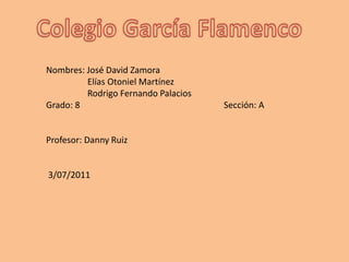 Colegio García Flamenco Nombres: José David Zamora                                            Elías Otoniel Martínez                   Rodrigo Fernando Palacios  Grado: 8                                                                  Sección: A Profesor: Danny Ruiz  3/07/2011 