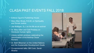 CLASA PAST EVENTS FALL 2018
• Editora Ogum's Publishing House
• Mary Ellen Brody, R.S.M. on Spirituality
and Social Justice
• Joe Mulligan, S.J. on his life as an activist
• Sr. Mary Ellen and Gail Presbey on
Honduran human rights
• Library exhibit windows celebrating the
canonization of Archbishop Oscar
Romero
• Dr. Beth Blissman on the United Nations
and the Sustainable Development Goals
• Co-sponsored talks: Bill Cook, Sarah
Alvarez
 