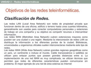 UNIDAD 2 – Redes teleinformáticas                                        69




   Objetivos de las redes teleinforméticas.
  Clasificación de Redes.
  Las redes LAN (Local Area Network) son redes de propiedad privada que
  funcionan dentro de una oficina, edificio o terreno hasta unos cuantos kilómetros,
  generalmente son usadas para conectar computadores personales y estaciones
  de trabajo en una compañía y su objetivo es compartir recursos e intercambiar
  información.
  Las redes MAN (Metrolitan Area Network) cubren extensiones mayores como
  pueden ser una ciudad o una región. Mediante la interconexión de redes LAN se
  distribuye la información a los diferentes puntos de la ciudad. Bibliotecas,
  universidades u organismos oficiales suelen interconectarse mediante este tipo de
  redes.
  Las redes WAN (Wide Area Network) cubren grandes regiones geográficas como
  un país, un continente o incluso el mundo. Cable transoceánico o satélites se
  utilizan para enlazar puntos que poseen grandes distancias entre si. La
  implementación de una red MAN es muy complicada, se utilizan técnicas que
  permiten que redes de diferentes características pueden comunicarse sin
  problema. El mejor ejemplo de una red de área extensa es Internet
 