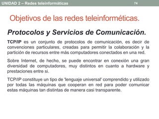 UNIDAD 2 – Redes teleinformáticas                                  74




      Objetivos de las redes teleinforméticas.
  Protocolos y Servicios de Comunicación.
  TCP/IP es un conjunto de protocolos de comunicación, es decir de
  convenciones particulares, creadas para permitir la colaboración y la
  partición de recursos entre más computadores conectados en una red.
  .
  Sobre Internet, de hecho, se puede encontrar en conexión una gran
  diversidad de computadores, muy distintos en cuanto a hardware y
  prestaciones entre si.
  .
  TCP/IP constituye un tipo de 'lenguaje universal' comprendido y utilizado
  por todas las máquinas que cooperan en red para poder comunicar
  estas máquinas tan distintas de manera casi transparente.
 