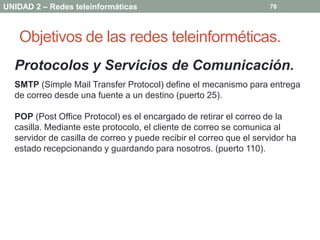 UNIDAD 2 – Redes teleinformáticas                                    76




   Objetivos de las redes teleinforméticas.
  Protocolos y Servicios de Comunicación.
  SMTP (Simple Mail Transfer Protocol) define el mecanismo para entrega
  de correo desde una fuente a un destino (puerto 25).

  POP (Post Office Protocol) es el encargado de retirar el correo de la
  casilla. Mediante este protocolo, el cliente de correo se comunica al
  servidor de casilla de correo y puede recibir el correo que el servidor ha
  estado recepcionando y guardando para nosotros. (puerto 110).
 