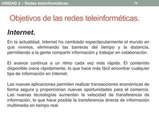 UNIDAD 2 – Redes teleinformáticas                                 79




   Objetivos de las redes teleinforméticas.
  Internet.
  En la actualidad, Internet ha cambiado espectacularmente el mundo en
  que vivimos, eliminando las barreras del tiempo y la distancia,
  permitiendo a la gente compartir información y trabajar en colaboración.

  El avance continua a un ritmo cada vez más rápido. El contenido
  disponible crece rápidamente, lo que hace más fácil encontrar cualquier
  tipo de información en Internet.

  Las nuevas aplicaciones permiten realizar transacciones económicas de
  forma segura y proporcionan nuevas oportunidades para el comercio.
  Las nuevas tecnologías aumentan la velocidad de transferencia de
  información, lo que hace posible la transferencia directa de información
  multimedia en tiempo real.
 