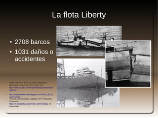 La flota Liberty


        ●    2708 barcos
        ●    1031 daños o
             accidentes


●       Brittle Failure of the U.S. Liberty Ship,Esso 
        Manhattan, March 29, 1943, New York 
        http://www.uh.edu/~pthompso/liberty/photos/fractu
        res.html
        ,
●       http://siamkaewkumsai.blogspot.com/2010_06_01_
        archive.html
●       The S.S. Schenectady (adapted from "Wikipedia 
        Commons" 
        http://en.wikipedia.org/wiki/SS_Schenectady, Al 
        Rosenfield)                                           
 