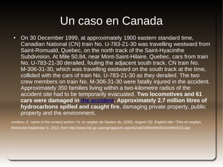 Un caso en Canada
    ●   On 30 December 1999, at approximately 1900 eastern standard time,
        Canadian National (CN) train No. U-783-21-30 was travelling westward from
        Saint-Romuald, Quebec, on the north track of the Saint-Hyacinthe
        Subdivision. At Mile 50.84, near Mont-Saint-Hilaire, Quebec, cars from train
        No. U-783-21-30 derailed, fouling the adjacent south track. CN train No.
        M-306-31-30, which was travelling eastward on the south track at the time,
        collided with the cars of train No. U-783-21-30 as they derailed. The two
        crew members on train No. M-306-31-30 were fatally injured in the accident.
        Approximately 350 families living within a two-kilometre radius of the
        accident site had to be temporarily evacuated. Two locomotives and 61
        cars were damaged in the accident. Approximately 2.7 million litres of
        hydrocarbons spilled and caught fire, damaging private property, public
        property and the environment.
contenu, E. name of the content author / N. en anglais de l’auteur du. (2002, August 15). English title / Titre en anglais.
Retrieved September 6, 2012, from http://www.tsb.gc.ca/eng/rapports-reports/rail/1999/r99h0010/r99h0010.asp




                                                                 
 