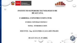 INSTITUTO SUPERIOR TECNOLOGICO DE
HUACCANA
CARRERA: CONSTRUCCION CIVIL
TEMA: INTRODUCCION
HUACCANA 15- 19 ABRIL
DOCENTE: Ing. ALEJANDRA LLALLAHUI PRADO
CURSO: CONTRACCIONES I
 