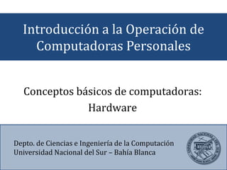 Introducción a la Operación de
Computadoras Personales
Depto. de Ciencias e Ingeniería de la Computación
Universidad Nacional del Sur – Bahía Blanca
Conceptos básicos de computadoras:
Hardware
 