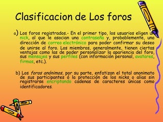Clasificacion de Los foros a )  Los foros registrados.- En el primer tipo, los usuarios eligen un  nick , al que le asocian una  contraseña  y, probablemente, una dirección de  correo electrónico  para poder confirmar su deseo de unirse al foro. Los miembros, generalmente, tienen ciertas ventajas como las de poder personalizar la apariencia del foro, sus  mensajes  y sus  perfiles  (con información personal,  avatares ,  firmas , etc.).  b) Los  foros anónimos , por su parte, enfatizan el total anonimato de sus participantes ó la protección de los nicks o alias sin registrarse  encriptando  cadenas de caracteres únicas como identificadores . 