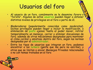 Usuarios del foro Al usuario de un foro, comúnmente se le denomina  forero  o "forista". Algunos de estos  usuarios  pueden llegar a obtener distintos niveles de privilegios en el foro o parte de él. Moderadores (popularmente conocidos como  moderatas ). Dichos privilegios pueden llegar a incluir la modificación, o eliminación de  posts  ajenos; hasta el poder mover, retirar temporalmente un mensaje, cerrar o eliminar discusiones de foro; además de otros mecanismos designados para mantener el clima cordial y amistoso dentro del foro, según las normas designadas por el  administrador .  Entre los tipos de usuarios que integran un foro, podemos encontrar a los  lurkers  (gente que lee pero no escribe), y otros que se limitan a enviar Mensajes Privados relacionados o no con temas tratados en el foro . 