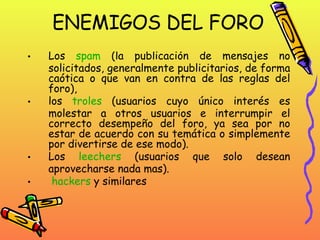 ENEMIGOS DEL FORO Los  spam  (la publicación de mensajes no solicitados, generalmente publicitarios, de forma caótica o que van en contra de las reglas del foro), los  troles  (usuarios cuyo único interés es molestar a otros usuarios e interrumpir el correcto desempeño del foro, ya sea por no estar de acuerdo con su temática o simplemente por divertirse de ese modo). Los  leechers  (usuarios que solo desean aprovecharse nada mas). hackers  y similares  
