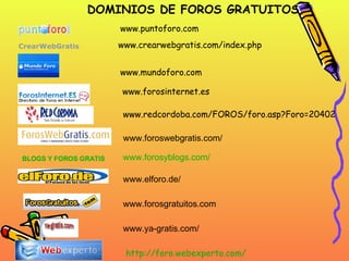 www.crearwebgratis.com/index.php CrearWebGratis    www.mundoforo.com www.redcordoba.com/FOROS/foro.asp?Foro=20402 www.forosinternet.es www.puntoforo.com www.foroswebgratis.com/ BLOGS Y FOROS GRATIS   www.elforo.de/ www.forosgratuitos.com www.ya-gratis.com/ www.forosyblogs.com/ DOMINIOS DE FOROS GRATUITOS http :// foro.webexperto.com / 