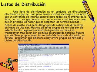Listas de Distribución Una lista de distribución es un conjunto de direcciones electrónicas que se usan para enviar ciertos mensajes o anuncios con un contenido de interés general para todos los miembros de la lista. La lista es gestionada por uno o varios coordinadores cuya misión principal es hacer que se respetan las normas mínimas .  Deben de existir más de 5.000 grupos de noticias de diferentes de News de Use net. Muchos de estos grupos de noticias son de interés local o regional y además los grandes sistemas no transportan mas de un par de miles de grupos de noticias. Puesto que las News proporcionan tal variedad de temas de discusión, es natural, preguntar qué diferencia hay entre grupos de noticias y Listas de distribución.  