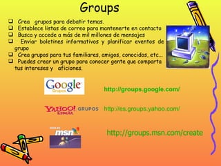 Groups Crea  grupos para debatir temas. Establece listas de correo para mantenerte en contacto Busca y accede a más de mil millones de mensajes Enviar boletines informativos y planificar eventos de grupo Crea grupos para tus familiares, amigos, conocidos, etc...  Puedes crear un grupo para conocer gente que comparta tus intereses y  aficiones.  http :// groups.google.com / http :// es.groups.yahoo.com / http :// groups.msn.com / create 