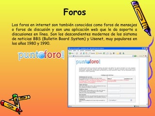 Foros Los foros en internet son también conocidos como foros de mensajes o foros de discusión y son una aplicación web que le da soporte a discusiones en línea. Son los descendientes modernos de los sistema de noticias BBS (Bulletin Board System) y Usenet, muy populares en los años 1980 y 1990.  
