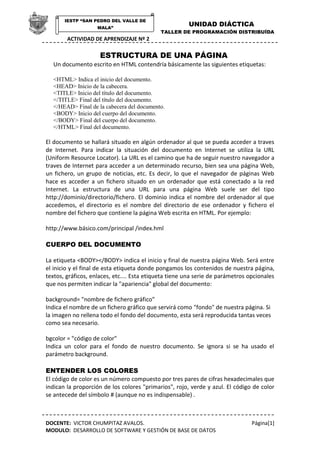 IESTP “SAN PEDRO DEL VALLE DE
                    MALA”
                                                       UNIDAD DIÁCTICA
                                            TALLER DE PROGRAMACIÓN DISTRIBUÍDA
        ACTIVIDAD DE APRENDIZAJE Nº 2

                     ESTRUCTURA DE UNA PÁGINA
  Un documento escrito en HTML contendría básicamente las siguientes etiquetas:

  <HTML> Indica el inicio del documento.
  <HEAD> Inicio de la cabecera.
  <TITLE> Inicio del título del documento.
  </TITLE> Final del título del documento.
  </HEAD> Final de la cabecera del documento.
  <BODY> Inicio del cuerpo del documento.
  </BODY> Final del cuerpo del documento.
  </HTML> Final del documento.

El documento se hallará situado en algún ordenador al que se pueda acceder a traves
de Internet. Para indicar la situación del documento en Internet se utiliza la URL
(Uniform Resource Locator). La URL es el camino que ha de seguir nuestro navegador a
traves de Internet para acceder a un determinado recurso, bien sea una página Web,
un fichero, un grupo de noticias, etc. Es decir, lo que el navegador de páginas Web
hace es acceder a un fichero situado en un ordenador que está conectado a la red
Internet. La estructura de una URL para una página Web suele ser del tipo
http://dominio/directorio/fichero. El dominio indica el nombre del ordenador al que
accedemos, el directorio es el nombre del directorio de ese ordenador y fichero el
nombre del fichero que contiene la página Web escrita en HTML. Por ejemplo:

http://www.básico.com/principal /index.hml

CUERPO DEL DOCUMENTO

La etiqueta <BODY></BODY> indica el inicio y final de nuestra página Web. Será entre
el inicio y el final de esta etiqueta donde pongamos los contenidos de nuestra página,
textos, gráficos, enlaces, etc.... Esta etiqueta tiene una serie de parámetros opcionales
que nos permiten indicar la "apariencia" global del documento:

background= "nombre de fichero gráfico"
Indica el nombre de un fichero gráfico que servirá como "fondo" de nuestra página. Si
la imagen no rellena todo el fondo del documento, esta será reproducida tantas veces
como sea necesario.

bgcolor = "código de color"
Indica un color para el fondo de nuestro documento. Se ignora si se ha usado el
parámetro background.

ENTENDER LOS COLORES
El código de color es un número compuesto por tres pares de cifras hexadecimales que
indican la proporción de los colores "primarios", rojo, verde y azul. El código de color
se antecede del símbolo # (aunque no es indispensable) .



DOCENTE: VICTOR CHUMPITAZ AVALOS.                                               Página[1]
MODULO: DESARROLLO DE SOFTWARE Y GESTIÓN DE BASE DE DATOS
 