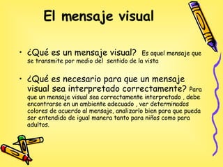 El mensaje visual   ¿Qué es un mensaje visual?  Es aquel mensaje que se transmite por medio del  sentido de la vista ¿Qué es necesario para que un mensaje visual sea interpretado correctamente?  Para que un mensaje visual sea correctamente interpretado , debe encontrarse en un ambiente adecuado , ver determinados  colores de acuerdo al mensaje, analizarlo bien para que pueda ser entendido de igual manera tanto para niños como para adultos.  