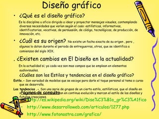 Diseño gráfico  ¿Qué es el diseño gráfico? Es la disciplina u oficio dirigido a idear y proyectar mensajes visuales, contemplando diversas necesidades que varían según el caso: estilísticas, informativas, identificatorias, vocativas, de persuasión, de código, tecnológicas, de producción, de innovación, etc.  ¿Cuál es su origen?   No existe un fecha exacta de su origen , pero , algunos lo datan durante el periodo de entreguerras, otros, que se identifica a comienzos del siglo XIX . .  ¿Existen cambios en El Diseño en la actualidad? En la actualidad si; ya cada vez son mas campos que se emplean en elementos audiovisuales.   ¿Cuáles son los Estilos y tendencias en el diseño gráfico? Estilo.-  Son variedad de modelos que se escoge para darle el toque personal al tema o curso que se desarrolla. Las tendencias   .-  Son una serie de grupos de un cierto estilo, estilísticos, que el diseño en si va adoptando. Se encuentran en continua evolución y marcan el estilo de los diseños y futuras creaciones.  Páginas de consulta http :// es.wikipedia.org / wiki / Dise%C3%B1o _ gr%C3%A1fico http://www.desarrolloweb.com/articulos/1277.php http://www.fotonostra.com/grafico/ http :// www.d - noise.net / servicios_diseno / diseno_grafico.htm 