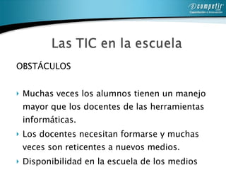 OBSTÁCULOS Muchas veces los alumnos tienen un manejo mayor que los docentes de las herramientas informáticas.  Los docentes necesitan formarse y muchas veces son reticentes a nuevos medios.  Disponibilidad en la escuela de los medios tecnológicos.  