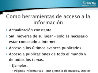 Actualización constante. Sin  moverse de su lugar – solo es necesario estar conectado a Internet.  Acceso a los últimos avances publicados. Acceso a publicaciones de todo el mundo y de todos los temas.  Ejemplos: Páginas informativas – por ejemplo de museos, Diarios y revistas en línea, libros, catálogos y diversas publicaciones en Internet.  