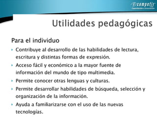 Para el individuo Contribuye al desarrollo de las habilidades de lectura, escritura y distintas formas de expresión. Acceso fácil y económico a la mayor fuente de información del mundo de tipo multimedia. Permite conocer otras lenguas y culturas. Permite desarrollar habilidades de búsqueda, selección y organización de la información. Ayuda a familiarizarse con el uso de las nuevas tecnologías.  Permite la difusión para las creaciones individuales de los alumnos.   