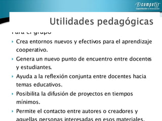 Para el grupo  Crea entornos nuevos y efectivos para el aprendizaje cooperativo. Genera un nuevo punto de encuentro entre docentes y estudiantes. Ayuda a la reflexión conjunta entre docentes hacia temas educativos. Posibilita la difusión de proyectos en tiempos mínimos.  Permite el contacto entre autores o creadores y aquellas personas interesadas en esos materiales.  