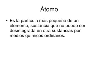 Átomo  Es la partícula más pequeña de un elemento, sustancia que no puede ser desintegrada en otra sustancias por medios químicos ordinarios. 