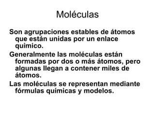 Moléculas Son agrupaciones estables de átomos que están unidas por un enlace químico.  Generalmente las moléculas están formadas por dos o más átomos, pero algunas llegan a contener miles de átomos.  Las moléculas se representan mediante fórmulas químicas y modelos. 
