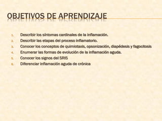 OBJETIVOS DE APRENDIZAJE

1.   Describir los síntomas cardinales de la inflamación.
2.   Describir las etapas del proceso inflamatorio.
3.   Conocer los conceptos de quimiotaxis, opsonización, diapédesis y fagocitosis
4.   Enumerar las formas de evolución de la inflamación aguda.
5.   Conocer los signos del SRIS
6.   Diferenciar inflamación aguda de crónica
 