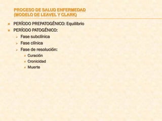 PROCESO DE SALUD ENFERMEDAD
    (MODELO DE LEAVEL Y CLARK)

   PERÍODO PREPATOGÉNICO: Equilibrio
   PERÍODO PATOGÉNICO:
      Fase subclínica

      Fase clínica

      Fase de resolución:
           Curación
           Cronicidad
           Muerte
 