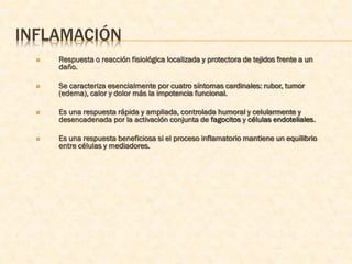 INFLAMACIÓN
     Respuesta o reacción fisiológica localizada y protectora de tejidos frente a un
      daño.

     Se caracteriza esencialmente por cuatro síntomas cardinales: rubor, tumor
      (edema), calor y dolor más la impotencia funcional.

     Es una respuesta rápida y ampliada, controlada humoral y celularmente y
      desencadenada por la activación conjunta de fagocitos y células endoteliales.

     Es una respuesta beneficiosa si el proceso inflamatorio mantiene un equilibrio
      entre células y mediadores.
 