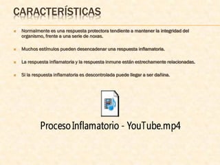CARACTERÍSTICAS
   Normalmente es una respuesta protectora tendiente a mantener la integridad del
    organismo, frente a una serie de noxas.

   Muchos estímulos pueden desencadenar una respuesta inflamatoria.

   La respuesta inflamatoria y la respuesta inmune están estrechamente relacionadas.

   Si la respuesta inflamatoria es descontrolada puede llegar a ser dañina.
 