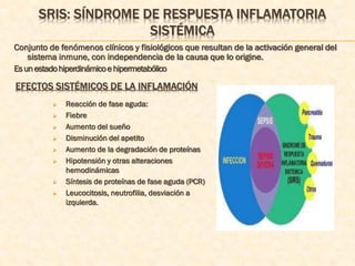 SRIS: SÍNDROME DE RESPUESTA INFLAMATORIA
                      SISTÉMICA
Conjunto de fenómenos clínicos y fisiológicos que resultan de la activación general del
    sistema inmune, con independencia de la causa que lo origine.
Es un estado hiperdinámico e hipermetabólico

EFECTOS SISTÉMICOS DE LA INFLAMACIÓN
             Reacción de fase aguda:
             Fiebre
             Aumento del sueño
             Disminución del apetito
             Aumento de la degradación de proteínas
             Hipotensión y otras alteraciones
              hemodinámicas
             Síntesis de proteínas de fase aguda (PCR)
             Leucocitosis, neutrofilia, desviación a
              izquierda.
 